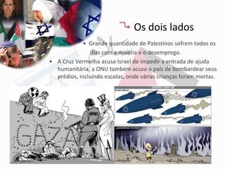 Os dois lados
             • Grande quantidade de Palestinos sofrem todos os
               dias com a miséria e o desemprego.
• A Cruz Vermelha acusa Israel de impedir a entrada de ajuda
  humanitária, a ONU também acusa o país de bombardear seus
  prédios, incluindo escolas, onde várias crianças foram mortas.
 