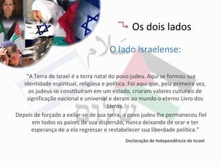 Os dois lados
                                       O lado israelense:

    “A Terra de Israel é a terra natal do povo judeu. Aqui se formou sua
   identidade espiritual, religiosa e política. Foi aqui que, pela primeira vez,
     os judeus se constituíram em um estado, criaram valores culturais de
    significação nacional e universal e deram ao mundo o eterno Livro dos
                                      Livros.
Depois de forçado a exilar-se de sua terra, o povo judeu lhe permaneceu fiel
      em todos os países de sua dispersão, nunca deixando de orar e ter
      esperança de a ela regressar e restabelecer sua liberdade política.”
                                              Declaração de Independência de Israel
 