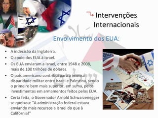 Intervenções
                                                 Internacionais
                           Envolvimento dos EUA:
• A indecisão da Inglaterra.
• O apoio dos EUA à Israel.
• Os EUA enviaram a Israel, entre 1948 e 2008,
  mais de 100 trilhões de dólares.
• O país americano contribui para a imensa
  disparidade militar entre Israel e Palestina, sendo
  o primeiro bem mais superior, em suma, pelos
  investimentos em armamentos feitos pelos EUA.
• Certa feita, o Governador Arnold Schwarzenegger
  se queixou: “A administração federal estava
  enviando mais recursos a Israel do que à
  Califórnia!”
 