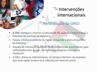 Intervenções
                                          Internacionais
                             Participação da ONU:

• A ONU começou a intervir na década de 40, quando a mesma tirou a
  Palestina do controle da Inglaterra.
• Passou a tomar o controle da região, propondo o plano de partilha
  da Palestina.
• Através do mesmo, as questões árabes-israelenses aumentaram pela
  contradição entre os dois. Os Palestinos reagiram e os Judeus
  revidaram.
• A ONU, direta ou indiretamente, irá sempre interferir nas disputas,
  pois essa região sempre será cobiçada por diversos países.
 