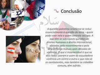 Conclusão


  A questão palestino-israelense se reduz
essencialmente à questão da terra – quem
pode viver nela e quem controla seu uso. A
    isso têm se sobreposto questões de
 direitos humanos e direito internacional,
    afetadas pelo ressentimento e pela
  desconfiança mútuos após décadas de
 violência. O que é incontestável é que os
dois lados usaram e usam de assustadora
 violência um contra o outro e que não só
os combatentes, mas também os cidadãos
           comuns, têm sofrido.
 