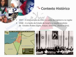 Contexto Histórico

• 1947 – A intervenção da ONU e a saída da Inglaterra na região
• 1948 – A criação do Estado de Israel e a reação imediata
  do Estados Árabes (Egito, Iraque, Jordânia, Líbano e Síria).
 