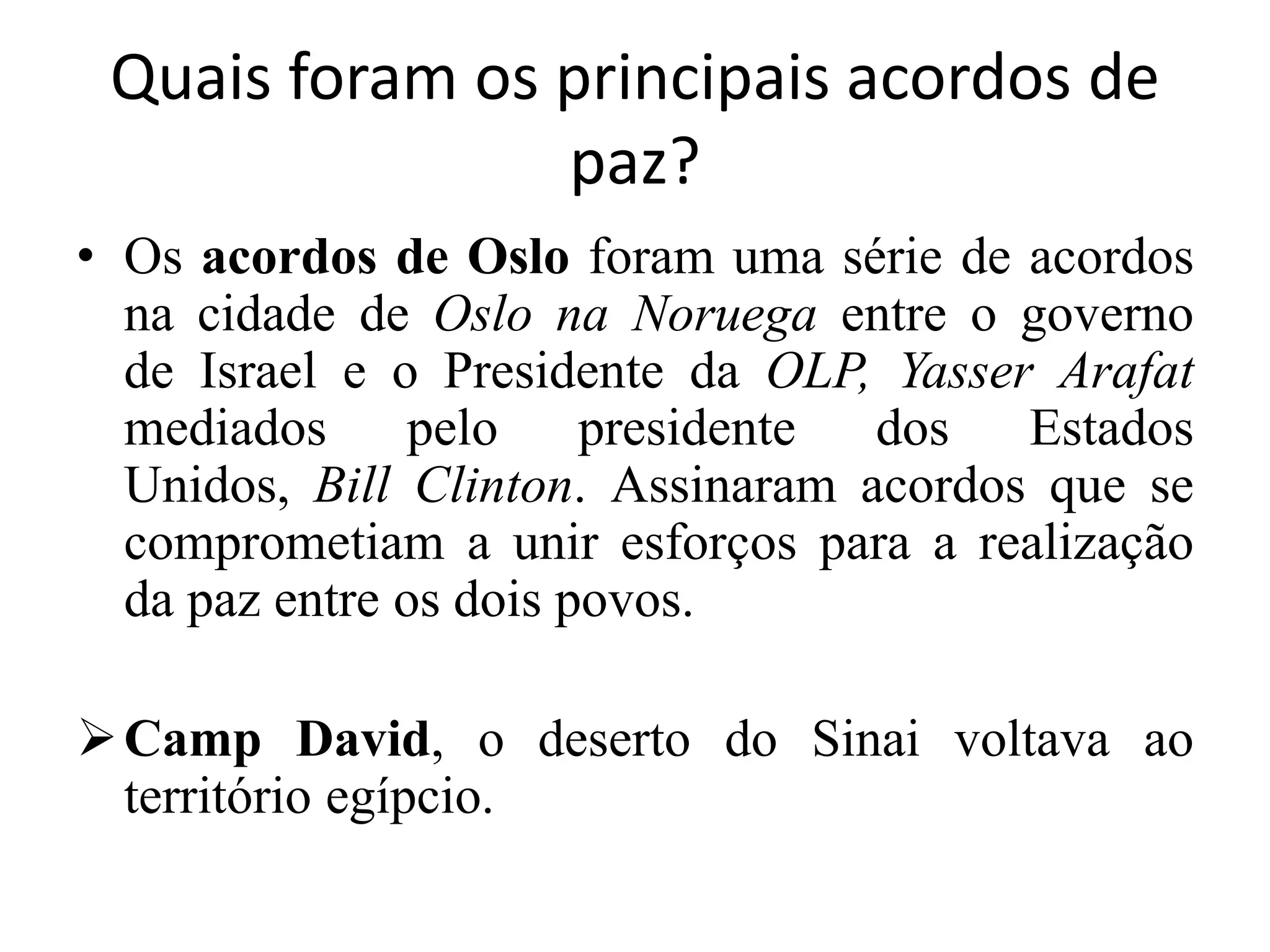 Quais foram os principais acordos de
paz?
• Os acordos de Oslo foram uma série de acordos
na cidade de Oslo na Noruega entre o governo
de Israel e o Presidente da OLP, Yasser Arafat
mediados pelo presidente dos Estados
Unidos, Bill Clinton. Assinaram acordos que se
comprometiam a unir esforços para a realização
da paz entre os dois povos.
Camp David, o deserto do Sinai voltava ao
território egípcio.
 
