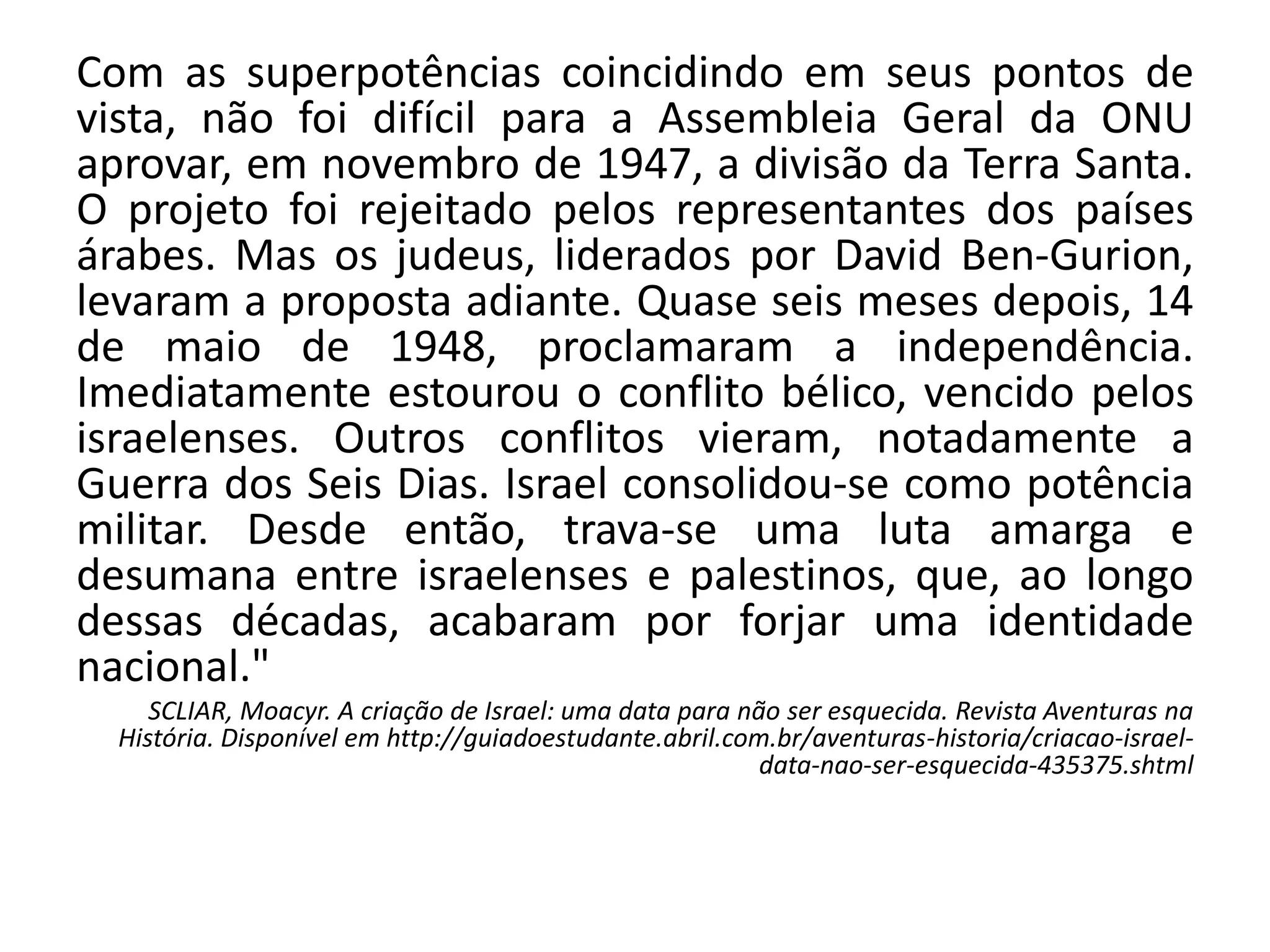 Com as superpotências coincidindo em seus pontos de
vista, não foi difícil para a Assembleia Geral da ONU
aprovar, em novembro de 1947, a divisão da Terra Santa.
O projeto foi rejeitado pelos representantes dos países
árabes. Mas os judeus, liderados por David Ben-Gurion,
levaram a proposta adiante. Quase seis meses depois, 14
de maio de 1948, proclamaram a independência.
Imediatamente estourou o conflito bélico, vencido pelos
israelenses. Outros conflitos vieram, notadamente a
Guerra dos Seis Dias. Israel consolidou-se como potência
militar. Desde então, trava-se uma luta amarga e
desumana entre israelenses e palestinos, que, ao longo
dessas décadas, acabaram por forjar uma identidade
nacional."
SCLIAR, Moacyr. A criação de Israel: uma data para não ser esquecida. Revista Aventuras na
História. Disponível em http://guiadoestudante.abril.com.br/aventuras-historia/criacao-israel-
data-nao-ser-esquecida-435375.shtml
 