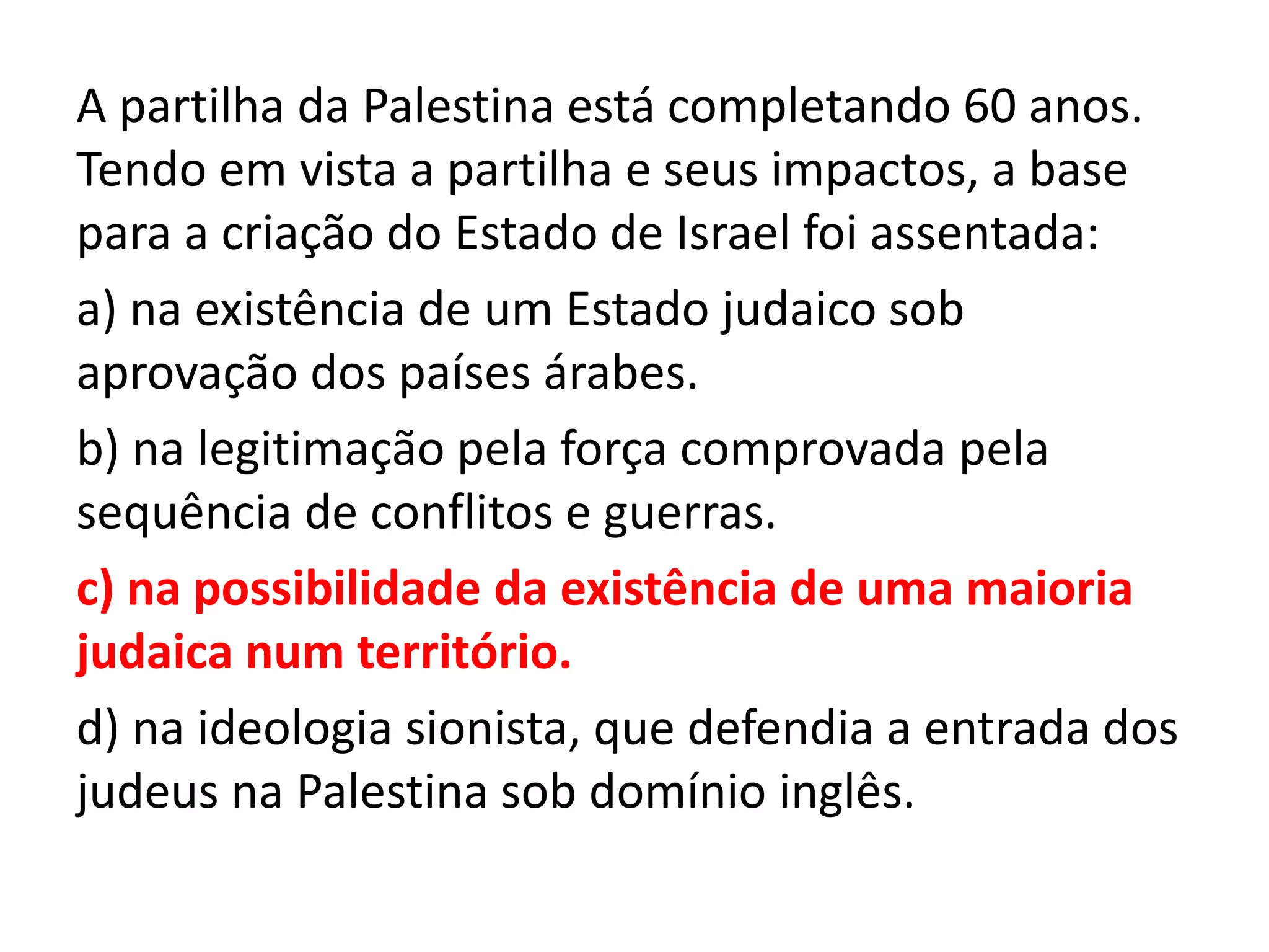 A partilha da Palestina está completando 60 anos.
Tendo em vista a partilha e seus impactos, a base
para a criação do Estado de Israel foi assentada:
a) na existência de um Estado judaico sob
aprovação dos países árabes.
b) na legitimação pela força comprovada pela
sequência de conflitos e guerras.
c) na possibilidade da existência de uma maioria
judaica num território.
d) na ideologia sionista, que defendia a entrada dos
judeus na Palestina sob domínio inglês.
 