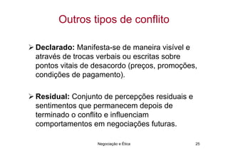 Outros tipos de conflito

Declarado: Manifesta-se de maneira visível e
através de trocas verbais ou escritas sobre
pontos vitais de desacordo (preços, promoções,
condições de pagamento).

Residual: Conjunto de percepções residuais e
sentimentos que permanecem depois de
terminado o conflito e influenciam
comportamentos em negociações futuras.

                 Negociação e Ética            25
 