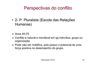 Perspectivas do conflito

• 2- P. Pluralista (Escola das Relações
  Humanas)

 Anos 40-70
 Conflito é natural e inevitável em qq indivíduo, grupo ou
 organização
 Pode não ser maléfico, pois possui o potencial de uma
 força positiva no desempenho do grupo.



                       Negociação e Ética                30
 