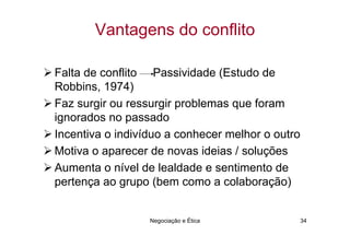 Vantagens do conflito

Falta de conflito Passividade (Estudo de
Robbins, 1974)
Faz surgir ou ressurgir problemas que foram
ignorados no passado
Incentiva o indivíduo a conhecer melhor o outro
Motiva o aparecer de novas ideias / soluções
Aumenta o nível de lealdade e sentimento de
pertença ao grupo (bem como a colaboração)


                  Negociação e Ética          34
 