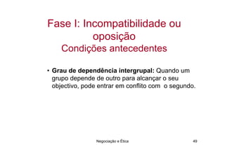 Fase I: Incompatibilidade ou
          oposição
    Condições antecedentes

• Grau de dependência intergrupal: Quando um
  grupo depende de outro para alcançar o seu
  objectivo, pode entrar em conflito com o segundo.




                Negociação e Ética                49
 