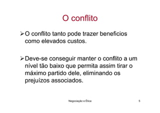 O conflito
O conflito tanto pode trazer beneficios
como elevados custos.

Deve-se conseguir manter o conflito a um
nível tão baixo que permita assim tirar o
máximo partido dele, eliminando os
prejuízos associados.


                Negociação e Ética          5
 