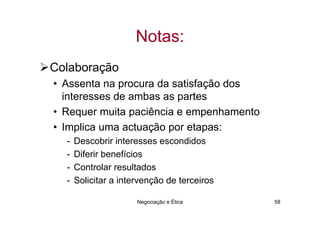 Notas:
Colaboração
• Assenta na procura da satisfação dos
  interesses de ambas as partes
• Requer muita paciência e empenhamento
• Implica uma actuação por etapas:
  -   Descobrir interesses escondidos
  -   Diferir benefícios
  -   Controlar resultados
  -   Solicitar a intervenção de terceiros

                      Negociação e Ética     58
 