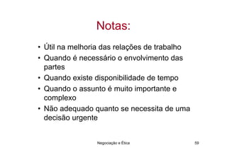 Notas:
• Útil na melhoria das relações de trabalho
• Quando é necessário o envolvimento das
  partes
• Quando existe disponibilidade de tempo
• Quando o assunto é muito importante e
  complexo
• Não adequado quanto se necessita de uma
  decisão urgente


                Negociação e Ética            59
 