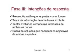 Fase III: Intenções de resposta
Pressupõe então que as partes comuniquem
Troca de informação de uma forma explicita
Tentar avaliar os verdadeiros interesses de
ambas as partes
Busca de soluções que conciliem os objectivos
de ambas as partes.




                 Negociação e Ética             71
 