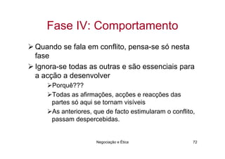 Fase IV: Comportamento
Quando se fala em conflito, pensa-se só nesta
fase
Ignora-se todas as outras e são essenciais para
a acção a desenvolver
    Porquê???
    Todas as afirmações, acções e reacções das
    partes só aqui se tornam visíveis
    As anteriores, que de facto estimularam o conflito,
    passam despercebidas.


                   Negociação e Ética                 72
 
