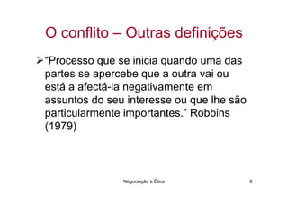 O conflito – Outras definições
“Processo que se inicia quando uma das
partes se apercebe que a outra vai ou
está a afectá-la negativamente em
assuntos do seu interesse ou que lhe são
particularmente importantes.” Robbins
(1979)



               Negociação e Ética          8
 