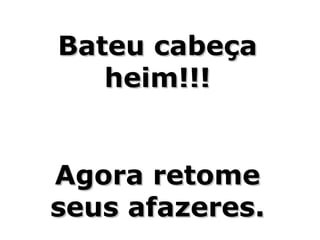 Bateu cabeça
   heim!!!


Agora retome
seus afazeres.
 