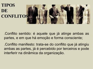 . Conflito sentido: é aquele que já atinge ambas as partes, e em que há emoção e forma consciente; .Conflito manifesto: trata-se do conflito que já atingiu ambas as partes, já é percebido por terceiros e pode interferir na dinâmica da organização. TIPOS  DE  CONFLITOS 