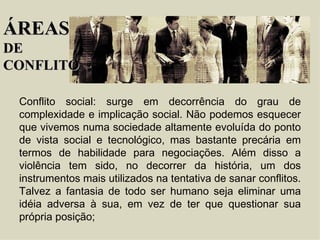 ÁREAS DE  CONFLITO Conflito social : surge em decorrência do grau de complexidade e implicação social. Não podemos esquecer que vivemos numa sociedade altamente evoluída do ponto de vista social e tecnológico, mas bastante precária em termos de habilidade para negociações. Além disso a violência tem sido, no decorrer da história, um dos instrumentos mais utilizados na tentativa de sanar conflitos. Talvez a fantasia de todo ser humano seja eliminar uma idéia adversa à sua, em vez de ter que questionar sua própria posição; 
