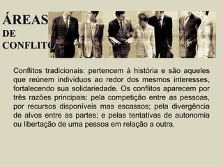 Conflitos tradicionais : pertencem à história e são aqueles que reúnem indivíduos ao redor dos mesmos interesses, fortalecendo sua solidariedade. Os conflitos aparecem por três razões principais: pela competição entre as pessoas, por recursos disponíveis mas escassos; pela divergência de alvos entre as partes; e pelas tentativas de autonomia ou libertação de uma pessoa em relação a outra. ÁREAS DE  CONFLITO 