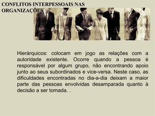 Hierárquicos : colocam em jogo as relações com a autoridade existente. Ocorre quando a pessoa é responsável por algum grupo, não encontrando apoio junto ao seus subordinados e vice-versa. Neste caso, as dificuldades encontradas no dia-a-dia deixam a maior parte das pessoas envolvidas desamparada quanto à decisão a ser tomada. . CONFLITOS INTERPESSOAIS NAS ORGANIZAÇÕES 
