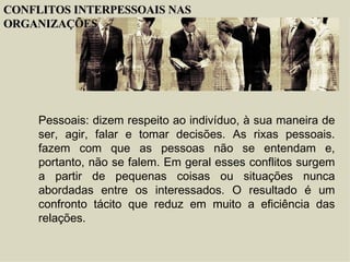 Pessoais : dizem respeito ao indivíduo, à sua maneira de ser, agir, falar e tomar decisões. As rixas pessoais. fazem com que as pessoas não se entendam e, portanto, não se falem. Em geral esses conflitos surgem a partir de pequenas coisas ou situações nunca abordadas entre os interessados. O resultado é um confronto tácito que reduz em muito a eficiência das relações. CONFLITOS INTERPESSOAIS NAS ORGANIZAÇÕES 