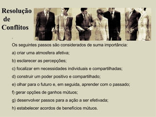 . Os seguintes passos são considerados de suma importância: a) criar uma atmosfera afetiva; b) esclarecer as percepções; c) focalizar em necessidades individuais e compartilhadas; d) construir um poder positivo e compartilhado; e) olhar para o futuro e, em seguida, aprender com o passado; f) gerar opções de ganhos mútuos; g) desenvolver passos para a ação a ser efetivada; h) estabelecer acordos de benefícios mútuos. Resolução de  Conflitos 