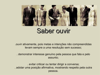 Saber ouvir .ouvir ativamente, pois metas e intenções não compreendidas levam sempre a uma resolução sem sucesso; . demonstrar interesse genuíno pela pessoa que fala e pelo assunto; . evitar criticar ou tentar dirigir a conversa; . adotar uma posição afirmativa, mostrando respeito pela outra pessoa. 