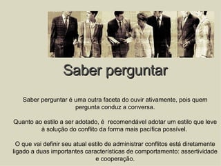 Saber perguntar Saber perguntar é uma outra faceta do ouvir ativamente, pois quem pergunta conduz a conversa. Quanto ao estilo a ser adotado, é  recomendável adotar um estilo que leve à solução do conflito da forma mais pacífica possível.  O que vai definir seu atual estilo de administrar conflitos está diretamente ligado a duas importantes características de comportamento: assertividade e cooperação. 