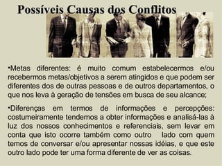 Possíveis Causas dos Conflitos Metas diferentes: é muito comum estabelecermos e/ou recebermos metas/objetivos a serem atingidos e que podem ser diferentes dos de outras pessoas e de outros departamentos, o que nos leva à geração de tensões em busca de seu alcance; Diferenças em termos de informações e percepções: costumeiramente tendemos a obter informações e analisá-las à luz dos nossos conhecimentos e referenciais, sem levar em conta que isto ocorre também como outro  lado com quem temos de conversar e/ou apresentar nossas idéias, e que este outro lado pode ter uma forma diferente de ver as coisas. 