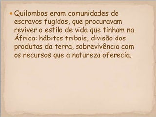  Quilombos eram comunidades de
 escravos fugidos, que procuravam
 reviver o estilo de vida que tinham na
 África: hábitos tribais, divisão dos
 produtos da terra, sobrevivência com
 os recursos que a natureza oferecia.
 