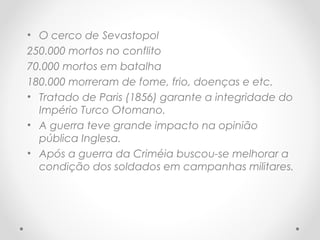 • O cerco de Sevastopol
250.000 mortos no conflito
70.000 mortos em batalha
180.000 morreram de fome, frio, doenças e etc.
• Tratado de Paris (1856) garante a integridade do
Império Turco Otomano.
• A guerra teve grande impacto na opinião
pública Inglesa.
• Após a guerra da Criméia buscou-se melhorar a
condição dos soldados em campanhas militares.
 