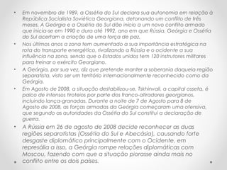 • Em novembro de 1989, a Ossétia do Sul declara sua autonomia em relação à
República Socialista Soviética Georgiana, detonando um conflito de três
meses. A Geórgia e a Ossétia do Sul dão início a um novo conflito armado
que inicia-se em 1990 e dura até 1992, ano em que Rússia, Geórgia e Ossétia
do Sul acertam a criação de uma força de paz.
• Nos últimos anos a zona tem aumentado a sua importância estratégica na
rota do transporte energético, rivalizando a Rússia e o ocidente a sua
influência na zona, sendo que o Estados unidos tem 120 instrutores militares
para treinar o exército Georgiano.
• A Geórgia, por sua vez, diz que pretende manter a soberania daquela região
separatista, visto ser um território internacionalmente reconhecido como da
Geórgia.
• Em Agosto de 2008, a situação destabilizou-se, Tskhinvali, a capital osseta, é
palco de intensos tiroteios por parte dos franco-atiradores georgianos,
incluindo lança-granadas. Durante a noite de 7 de Agosto para 8 de
Agosto de 2008, as forças armadas da Geórgia começaram uma ofensiva,
que segundo as autoridades da Ossétia do Sul constitui a declaração de
guerra.
• A Rússia em 26 de agosto de 2008 decide reconhecer as duas
regiões separatistas (Ossétia do Sul e Abecásia), causando forte
desgaste diplomático principalmente com o Ocidente, em
represália a isso, a Geórgia rompe relações diplomáticas com
Moscou, fazendo com que a situação piorasse ainda mais no
conflito entre os dois países.
 