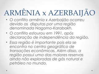 ARMÊNIA x AZERBAIJÃO
• O conflito armênia x Azerbaijão ocorreu
devido as  disputas por uma região
denominada Nagorno-Karabakh.
• O conflito estourou em 1991, após
declaração de independência da região.
• Essa região é importante pois ela se
encontra no centro geográfico de
transações econômicas. Além disso, a
região possui uma das maiores reservas
ainda não exploradas de gás natural e
petróleo no mundo.
 