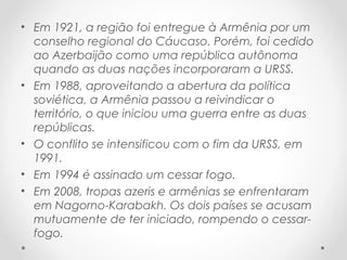 • Em 1921, a região foi entregue à Armênia por um
conselho regional do Cáucaso. Porém, foi cedido
ao Azerbaijão como uma república autônoma
quando as duas nações incorporaram a URSS.
• Em 1988, aproveitando a abertura da política
soviética, a Armênia passou a reivindicar o
território, o que iniciou uma guerra entre as duas
repúblicas.
• O conflito se intensificou com o fim da URSS, em
1991.
• Em 1994 é assinado um cessar fogo.
• Em 2008, tropas azeris e armênias se enfrentaram
em Nagorno-Karabakh. Os dois países se acusam
mutuamente de ter iniciado, rompendo o cessar-
fogo.
 