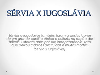 SÉRVIA X IUGOSLÁVIASÉRVIA X IUGOSLÁVIA
Sérvios e Iugoslavos também foram grandes ícones
de um grande conflito étnico e cultural na região dos
Bálcãs. Lutaram anos por sua independência, fato
que deixou cidades destruídas e muitas mortes.
(Sérvia x Iugoslávia).
 