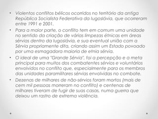 • Violentos conflitos bélicos ocorridos no território da antiga
República Socialista Federativa da Iugoslávia, que ocorreram
entre 1991 e 2001.
• Para a maior parte, o conflito tem em comum uma unidade
no sentido da criação de várias limpezas étnicas em áreas
sérvias dentro da Iugoslávia, e sua eventual união com a
Sérvia propriamente dita, criando assim um Estado povoado
por uma esmagadora maioria de etnia sérvia.
• O ideal de uma "Grande Sérvia", foi a percepção e a meta
principal para muitos dos combatentes sérvios e voluntários
envolvidos no conflito que, especialmente para os membros
das unidades paramilitares sérvias envolvidas no combate.
• Dezenas de milhares de não-sérvios foram mortos (mais de
cem mil pessoas morreram no conflito) e centenas de
milhares tiveram de fugir de suas casas, numa guerra que
deixou um rastro de extrema violência.
 