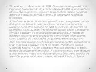 • 24 de Março a 10 de Junho de 1999: Guerra entre a Iugoslávia e a
Organização do Tratado do Atlântico Norte (OTAN), quando a Otan
atacou alvos iugoslavos, seguiram-se os conflitos entre a guerrilhas
albanesa e as forças sérvias e formou-se um grande número de
refugiados.
• A tensão entre separatistas de origem albanesa e o governo central
da Iugoslávia, liderado pelo presidente nacionalista Slobodan
Milosevic aumentou ao longo de 1998. Guerrilheiros do Exército de
Libertação do Kosovo(ELK) intensificaram as suas ações contra alvos
sérvios e passaram a controlar partes da província. A reação de
Belgrado despertou preocupação na comunidade internacional,
como suspeitas de atrocidades por parte do exército Iugoslavo.
• Após fracassar as negociações de paz sobre o conflito separatista, a
Otan atacou a Iugoslávia em 24 de março 1999,dando início à
Guerra do Kosovo. A Otan exigia que Milosevic aceitasse as bases
do acordo de paz de Rambouillet. A ofensiva começa com ataques
a alvos militares, mas a estratégia ampliou ações contra estúdios de
televisão, pontes, fábricas e o sistema de eletricidade da Sérvia.
 