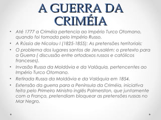 A GUERRA DAA GUERRA DA
CRIMÉIACRIMÉIA
• Até 1777 a Criméia pertencia ao Império Turco Otomano,
quando foi tomada pelo Império Russo.
• A Rússia de Nicolau I (1825-1855): As pretensões territoriais:
• O problema dos lugares santos de Jerusalém: o pretexto para
a Guerra ( discussão entre ortodoxos russos e católicos
franceses).
• Invasão Russa da Moldávia e da Valáquia, pertencentes ao
Império Turco Otomano.
• Retirada Russa da Moldávia e da Valáquia em 1854.
• Extensão da guerra para a Península da Criméia, iniciativa
feita pelo Primeiro Ministro inglês Palmerston, que juntamente
com a França, pretendiam bloquear as pretensões russas no
Mar Negro.
 