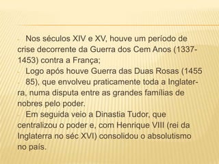Nos séculos XIV e XV, houve um período de
crise decorrente da Guerra dos Cem Anos (13371453) contra a França;
- Logo após houve Guerra das Duas Rosas (1455
- 85), que envolveu praticamente toda a Inglaterra, numa disputa entre as grandes famílias de
nobres pelo poder.
- Em seguida veio a Dinastia Tudor, que
centralizou o poder e, com Henrique VIII (rei da
Inglaterra no séc XVI) consolidou o absolutismo
no país.
-

 