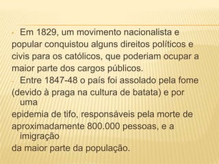 Em 1829, um movimento nacionalista e
popular conquistou alguns direitos políticos e
civis para os católicos, que poderiam ocupar a
maior parte dos cargos públicos.
- Entre 1847-48 o país foi assolado pela fome
(devido à praga na cultura de batata) e por
uma
epidemia de tifo, responsáveis pela morte de
aproximadamente 800.000 pessoas, e a
imigração
da maior parte da população.
•

 