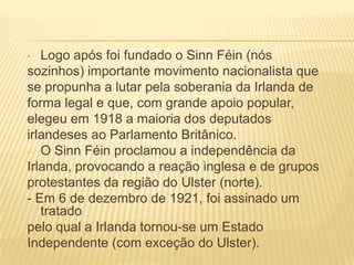 Logo após foi fundado o Sinn Féin (nós
sozinhos) importante movimento nacionalista que
se propunha a lutar pela soberania da Irlanda de
forma legal e que, com grande apoio popular,
elegeu em 1918 a maioria dos deputados
irlandeses ao Parlamento Britânico.
- O Sinn Féin proclamou a independência da
Irlanda, provocando a reação inglesa e de grupos
protestantes da região do Ulster (norte).
- Em 6 de dezembro de 1921, foi assinado um
tratado
pelo qual a Irlanda tornou-se um Estado
Independente (com exceção do Ulster).
•

 