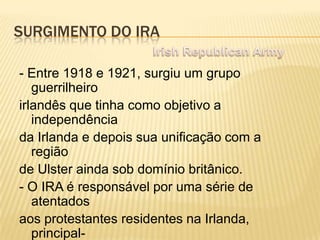 SURGIMENTO DO IRA
- Entre 1918 e 1921, surgiu um grupo
guerrilheiro
irlandês que tinha como objetivo a
independência
da Irlanda e depois sua unificação com a
região
de Ulster ainda sob domínio britânico.
- O IRA é responsável por uma série de
atentados
aos protestantes residentes na Irlanda,
principal-

 