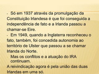 Só em 1937 através da promulgação da
Constituição Irlandesa é que foi conseguida a
independência de fato e a Irlanda passou a
chamar-se Eire.
- Em 1949, quando a Inglaterra reconheceu o
fato, também, foi concedida autonomia ao
território de Ulster que passou a se chamar
Irlanda do Norte.
- Mas os conflitos e a atuação do IRA
continuam.
A reivindicação agora é pela união das duas
Irlandas em uma só.
-

 