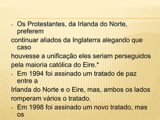 Os Protestantes, da Irlanda do Norte,
preferem
continuar aliados da Inglaterra alegando que
caso
houvesse a unificação eles seriam perseguidos
pela maioria católica do Eire.*
- Em 1994 foi assinado um tratado de paz
entre a
Irlanda do Norte e o Eire, mas, ambos os lados
romperam vários o tratado.
- Em 1998 foi assinado um novo tratado, mas
os
-

 