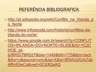 REFERÊNCIA BIBLIOGRAFICA
http://pt.wikipedia.org/wiki/Conflito_na_Irlanda_d
o_Norte
 http://www.infoescola.com/historia/conflitos-dairlanda-do-norte/
 https://www.google.com.br/search?q=CONFLIT
OS+IRLANDA+DO+NORTE+SLIDE&rlz=1C2C
HOE_ptbrBR527BR527&biw=1440&bih=775&tbm=isch
&tbo=u&source=univ&sa=X&ei=8fSAUsXyIs7qk
AffmIGwCg&ved=0CE8QsAQ


 
