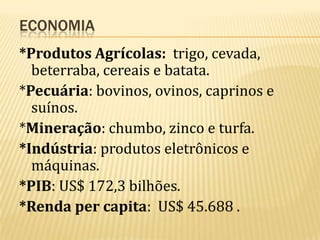 ECONOMIA
*Produtos Agrícolas: trigo, cevada,
beterraba, cereais e batata.
*Pecuária: bovinos, ovinos, caprinos e
suínos.
*Mineração: chumbo, zinco e turfa.
*Indústria: produtos eletrônicos e
máquinas.
*PIB: US$ 172,3 bilhões.
*Renda per capita: US$ 45.688 .

 