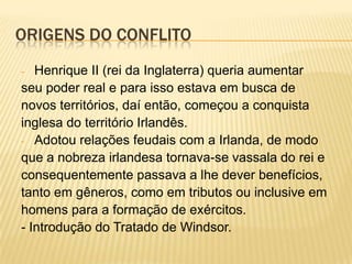 ORIGENS DO CONFLITO
Henrique II (rei da Inglaterra) queria aumentar
seu poder real e para isso estava em busca de
novos territórios, daí então, começou a conquista
inglesa do território Irlandês.
- Adotou relações feudais com a Irlanda, de modo
que a nobreza irlandesa tornava-se vassala do rei e
consequentemente passava a lhe dever benefícios,
tanto em gêneros, como em tributos ou inclusive em
homens para a formação de exércitos.
- Introdução do Tratado de Windsor.
-

 
