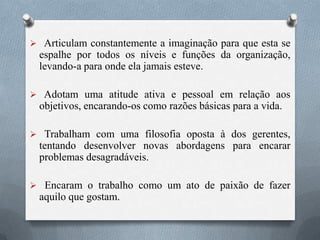  Articulam constantemente a imaginação para que esta se
espalhe por todos os níveis e funções da organização,
levando-a para onde ela jamais esteve.
 Adotam uma atitude ativa e pessoal em relação aos
objetivos, encarando-os como razões básicas para a vida.
 Trabalham com uma filosofia oposta à dos gerentes,
tentando desenvolver novas abordagens para encarar
problemas desagradáveis.
 Encaram o trabalho como um ato de paixão de fazer
aquilo que gostam.
 