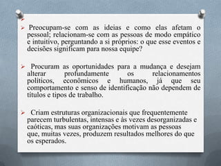 
 Preocupam-se com as ideias e como elas afetam o
pessoal; relacionam-se com as pessoas de modo empático
e intuitivo, perguntando a si próprios: o que esse eventos e
decisões significam para nossa equipe?
 Procuram as oportunidades para a mudança e desejam
alterar profundamente os relacionamentos
políticos, econômicos e humanos, já que seu
comportamento e senso de identificação não dependem de
títulos e tipos de trabalho.
 Criam estruturas organizacionais que frequentemente
parecem turbulentas, intensas e às vezes desorganizadas e
caóticas, mas suas organizações motivam as pessoas
que, muitas vezes, produzem resultados melhores do que
os esperados.
 