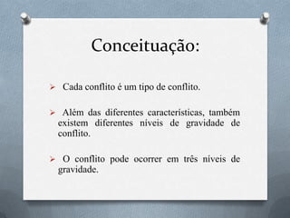 Conceituação:
 Cada conflito é um tipo de conflito.
 Além das diferentes características, também
existem diferentes níveis de gravidade de
conflito.
 O conflito pode ocorrer em três níveis de
gravidade.
 